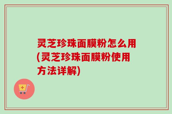 灵芝珍珠面膜粉怎么用(灵芝珍珠面膜粉使用方法详解)