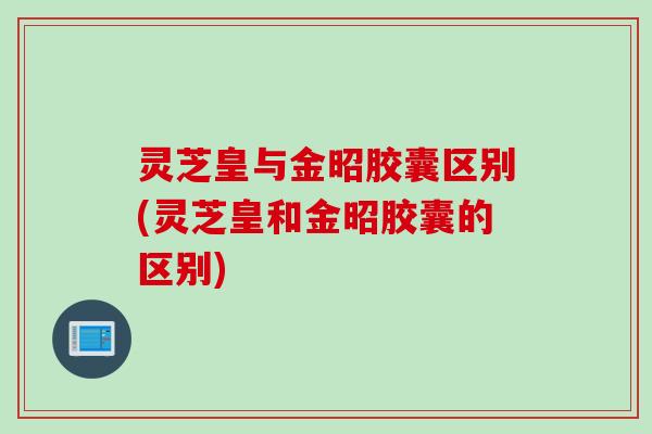 灵芝皇与金昭胶囊区别(灵芝皇和金昭胶囊的区别)