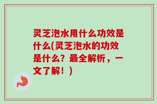 灵芝泡水用什么功效是什么(灵芝泡水的功效是什么？最全解析，一文了解！)