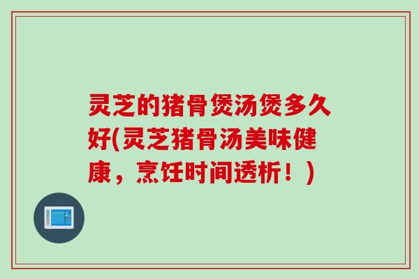灵芝的猪骨煲汤煲多久好(灵芝猪骨汤美味健康，烹饪时间透析！)