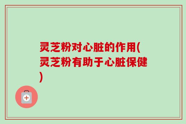 灵芝粉对心脏的作用(灵芝粉有助于心脏保健)