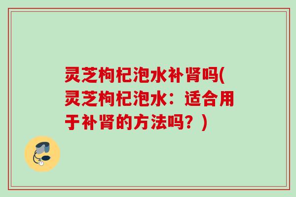 灵芝枸杞泡水补肾吗(灵芝枸杞泡水：适合用于补肾的方法吗？)