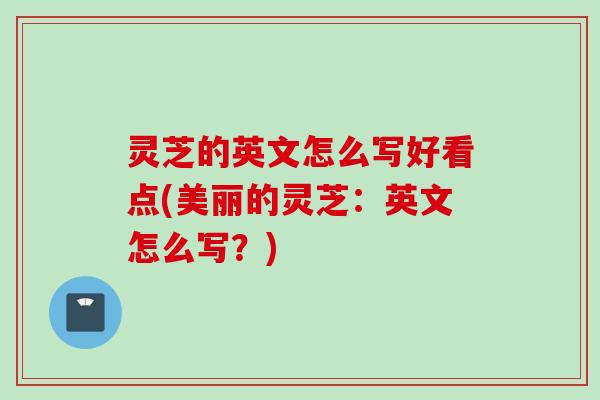灵芝的英文怎么写好看点(美丽的灵芝：英文怎么写？)