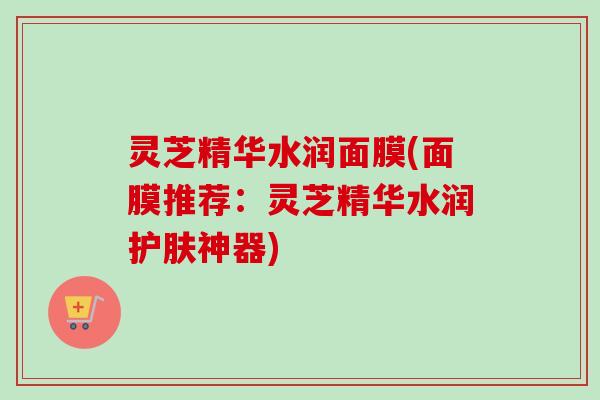 灵芝精华水润面膜(面膜推荐：灵芝精华水润护肤神器)