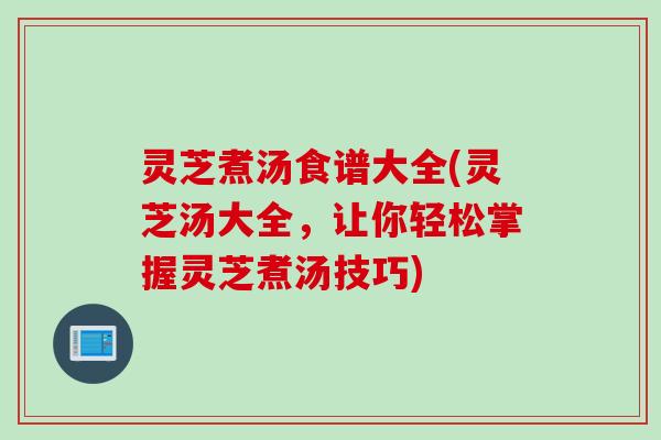灵芝煮汤食谱大全(灵芝汤大全，让你轻松掌握灵芝煮汤技巧)