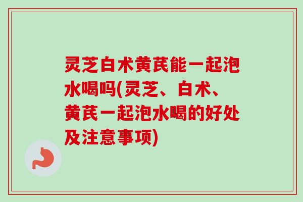 灵芝白术黄芪能一起泡水喝吗(灵芝、白术、黄芪一起泡水喝的好处及注意事项)