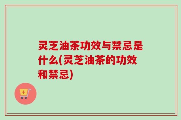 灵芝油茶功效与禁忌是什么(灵芝油茶的功效和禁忌)