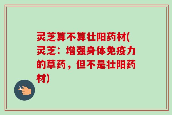 灵芝算不算壮阳药材(灵芝：增强身体免疫力的草药，但不是壮阳药材)