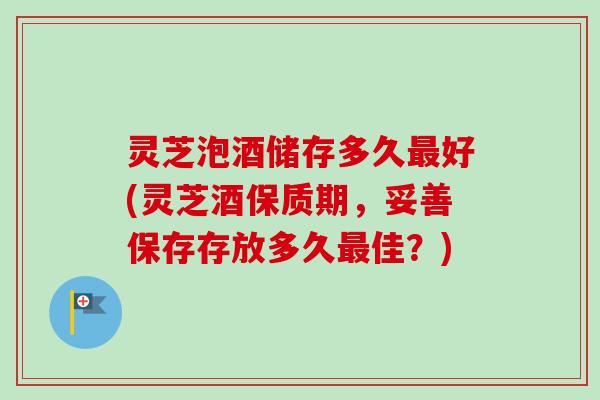 灵芝泡酒储存多久最好(灵芝酒保质期，妥善保存存放多久最佳？)