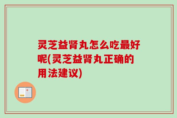 灵芝益肾丸怎么吃最好呢(灵芝益肾丸正确的用法建议)