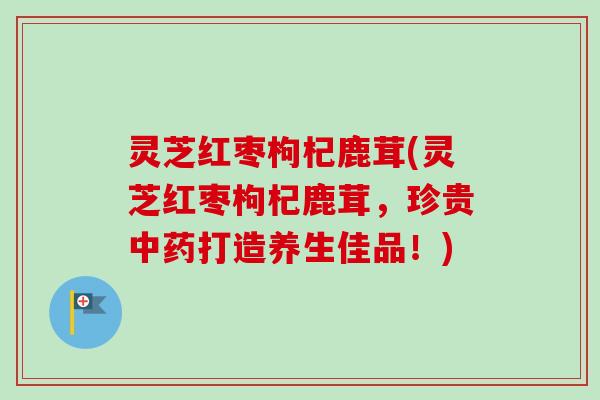 灵芝红枣枸杞鹿茸(灵芝红枣枸杞鹿茸，珍贵中药打造养生佳品！)