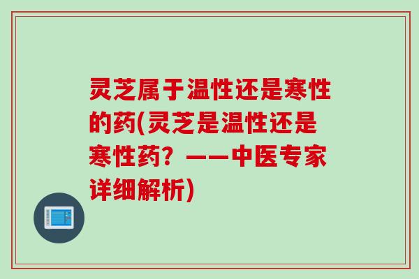 灵芝属于温性还是寒性的药(灵芝是温性还是寒性药？——中医专家详细解析)