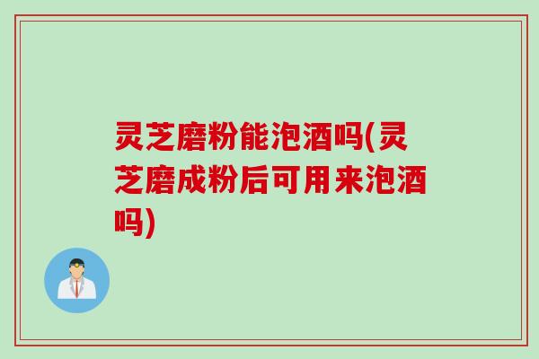 灵芝磨粉能泡酒吗(灵芝磨成粉后可用来泡酒吗)