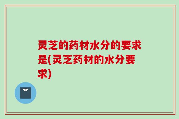 灵芝的药材水分的要求是(灵芝药材的水分要求)