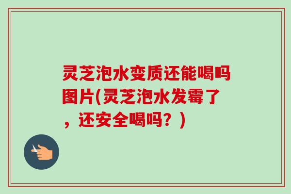 灵芝泡水变质还能喝吗图片(灵芝泡水发霉了,还安全喝吗?) 灵芝泡水变质还能喝吗图片(灵芝泡水发霉了,还安全喝吗?)