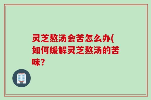 灵芝熬汤会苦怎么办(如何缓解灵芝熬汤的苦味？