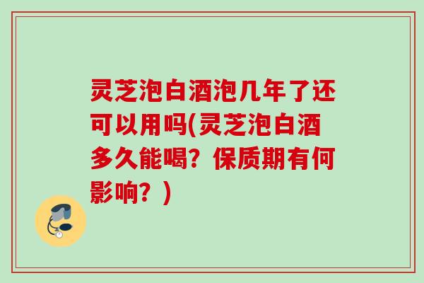 灵芝泡白酒泡几年了还可以用吗(灵芝泡白酒多久能喝？保质期有何影响？)