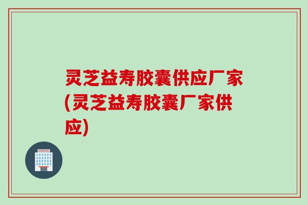 灵芝益寿胶囊供应厂家(灵芝益寿胶囊厂家供应)