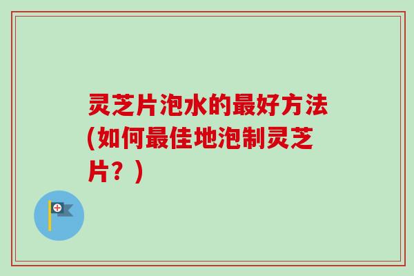灵芝片泡水的好方法(如何佳地泡制灵芝片？)