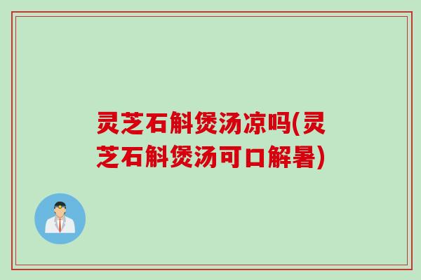 灵芝石斛煲汤凉吗(灵芝石斛煲汤可口解暑)