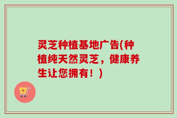 灵芝种植基地广告(种植纯天然灵芝，健康养生让您拥有！)