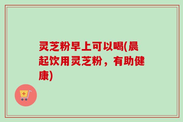 灵芝粉早上可以喝(晨起饮用灵芝粉，有助健康)