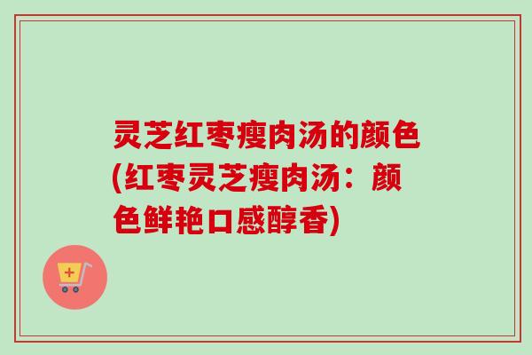 灵芝红枣瘦肉汤的颜色(红枣灵芝瘦肉汤：颜色鲜艳口感醇香)