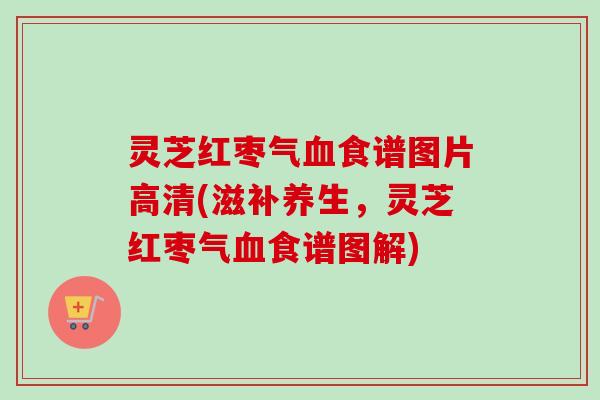 灵芝红枣气血食谱图片高清(滋补养生，灵芝红枣气血食谱图解)