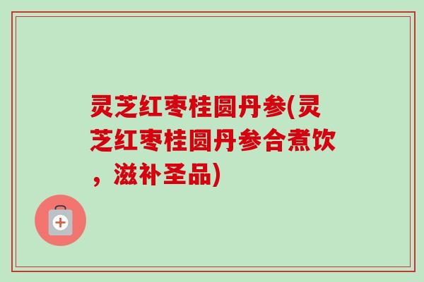 灵芝红枣桂圆丹参(灵芝红枣桂圆丹参合煮饮，滋补圣品)
