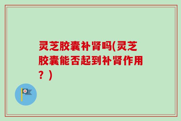 灵芝胶囊补肾吗(灵芝胶囊能否起到补肾作用？)