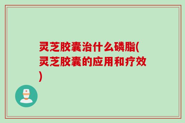 灵芝胶囊治什么磷脂(灵芝胶囊的应用和疗效)