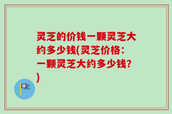 灵芝的价钱一颗灵芝大约多少钱(灵芝价格：一颗灵芝大约多少钱？)