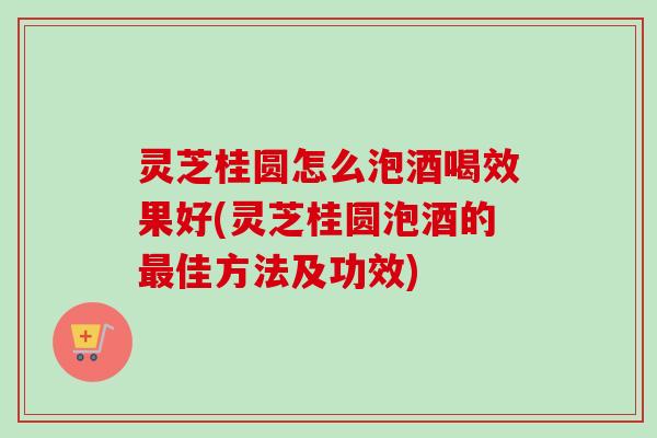 灵芝桂圆怎么泡酒喝效果好(灵芝桂圆泡酒的最佳方法及功效)