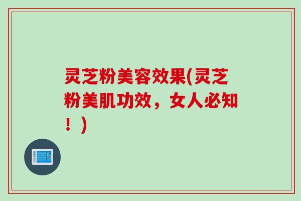灵芝粉美容效果(灵芝粉美肌功效，女人必知！)