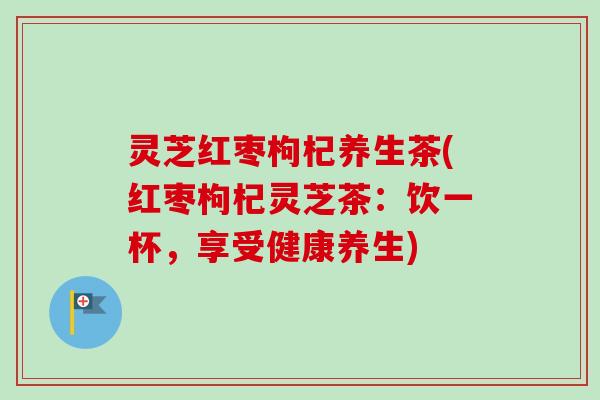灵芝红枣枸杞养生茶(红枣枸杞灵芝茶：饮一杯，享受健康养生)