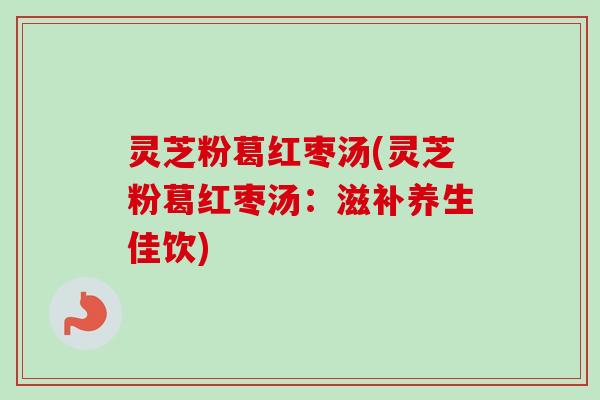 灵芝粉葛红枣汤(灵芝粉葛红枣汤：滋补养生佳饮)