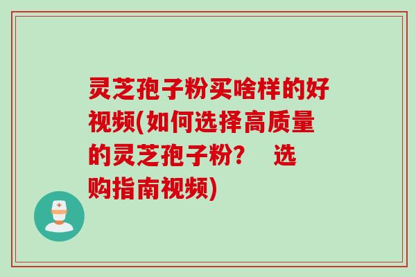 灵芝孢子粉买啥样的好视频(如何选择高质量的灵芝孢子粉？  选购指南视频)