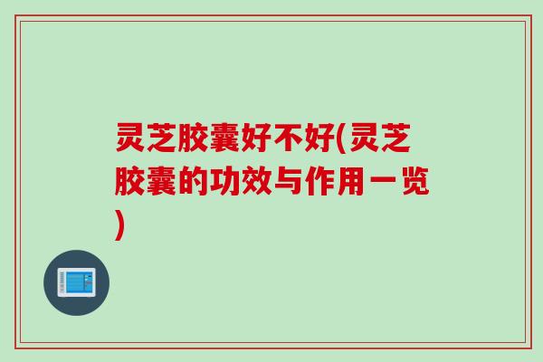 灵芝胶囊好不好(灵芝胶囊的功效与作用一览)