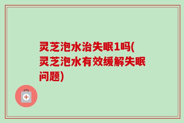 灵芝泡水治失眠1吗(灵芝泡水有效缓解失眠问题)