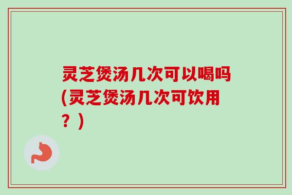 灵芝煲汤几次可以喝吗(灵芝煲汤几次可饮用？)