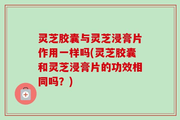 灵芝胶囊与灵芝浸膏片作用一样吗(灵芝胶囊和灵芝浸膏片的功效相同吗？)