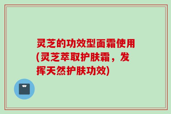 灵芝的功效型面霜使用(灵芝萃取护肤霜，发挥天然护肤功效)