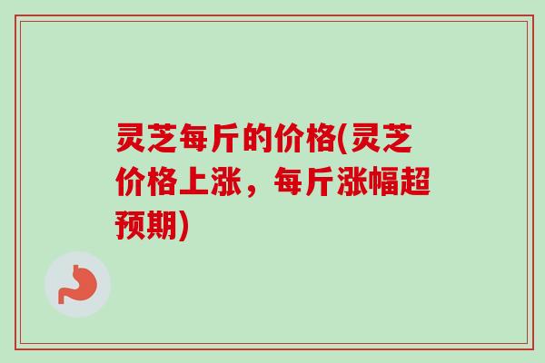 灵芝每斤的价格(灵芝价格上涨，每斤涨幅超预期)