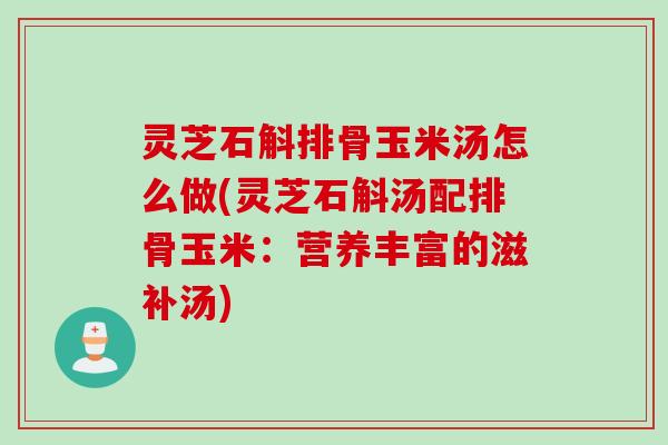 灵芝石斛排骨玉米汤怎么做(灵芝石斛汤配排骨玉米：营养丰富的滋补汤)