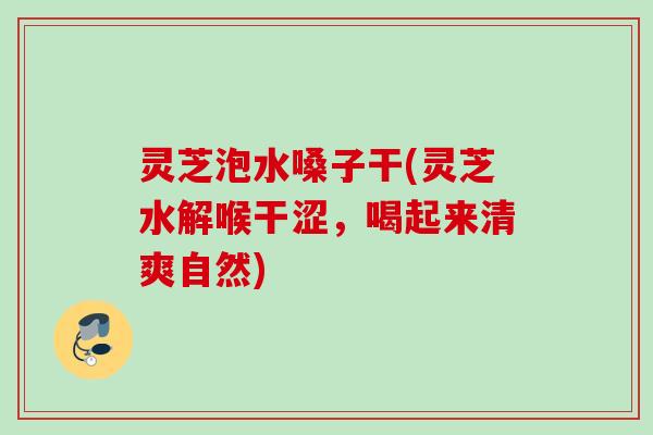 灵芝泡水嗓子干(灵芝水解喉干涩，喝起来清爽自然)