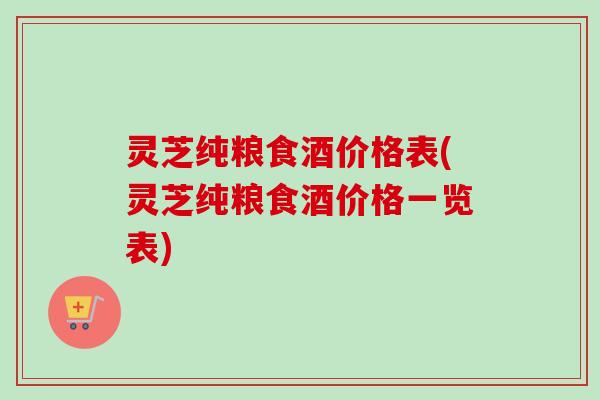 灵芝纯粮食酒价格表(灵芝纯粮食酒价格一览表)