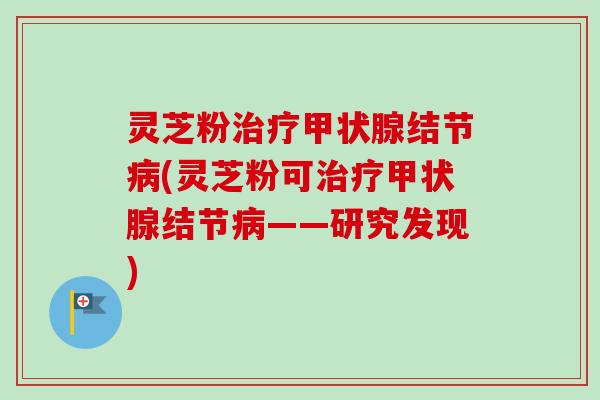 灵芝粉治疗甲状腺结节病(灵芝粉可治疗甲状腺结节病——研究发现)