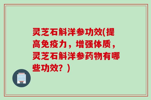 灵芝石斛洋参功效(提高免疫力，增强体质，灵芝石斛洋参药物有哪些功效？)