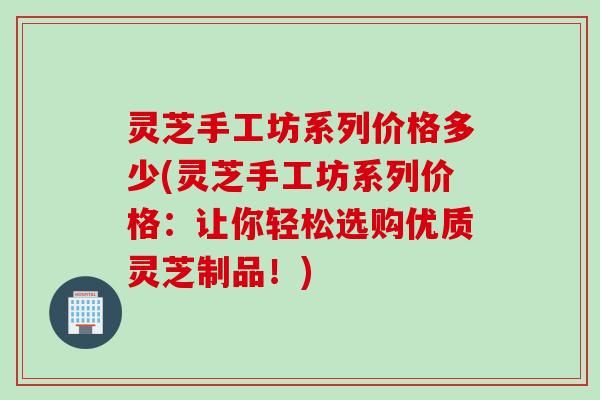 灵芝手工坊系列价格多少(灵芝手工坊系列价格：让你轻松选购优质灵芝制品！)