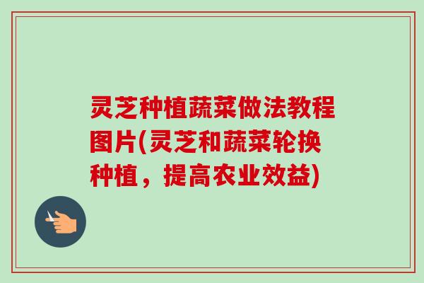 灵芝种植蔬菜做法教程图片(灵芝和蔬菜轮换种植，提高农业效益)